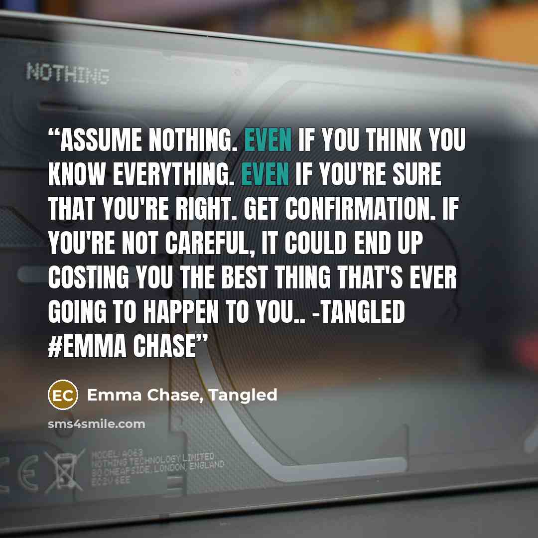 “Assume nothing. Even if you think you know everything. Even if you're sure that you're right. Get confirmation. If you're not careful, it could end up costing you the best thing that's ever going to happen to you.. -tangled #emma chase” quote by Emma Chase, Tangled