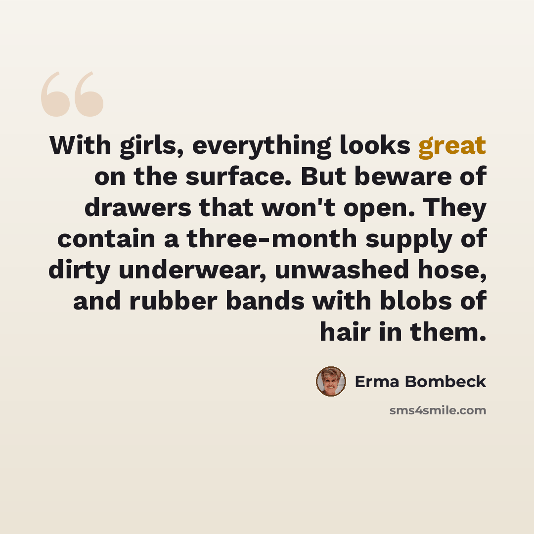 “With girls, everything looks great on the surface. But beware of drawers that won't open. They contain a three-month supply of dirty underwear, unwashed hose, and rubber bands with blobs of hair in them.” quote by Erma Bombeck