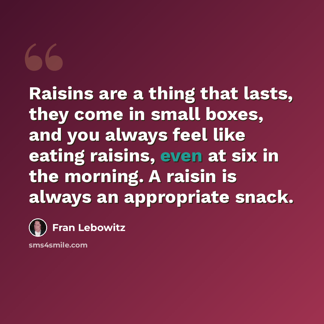 “Raisins are a thing that lasts, they come in small boxes, and you always feel like eating raisins, even at six in the morning. A raisin is always an appropriate snack.” quote by Fran Lebowitz