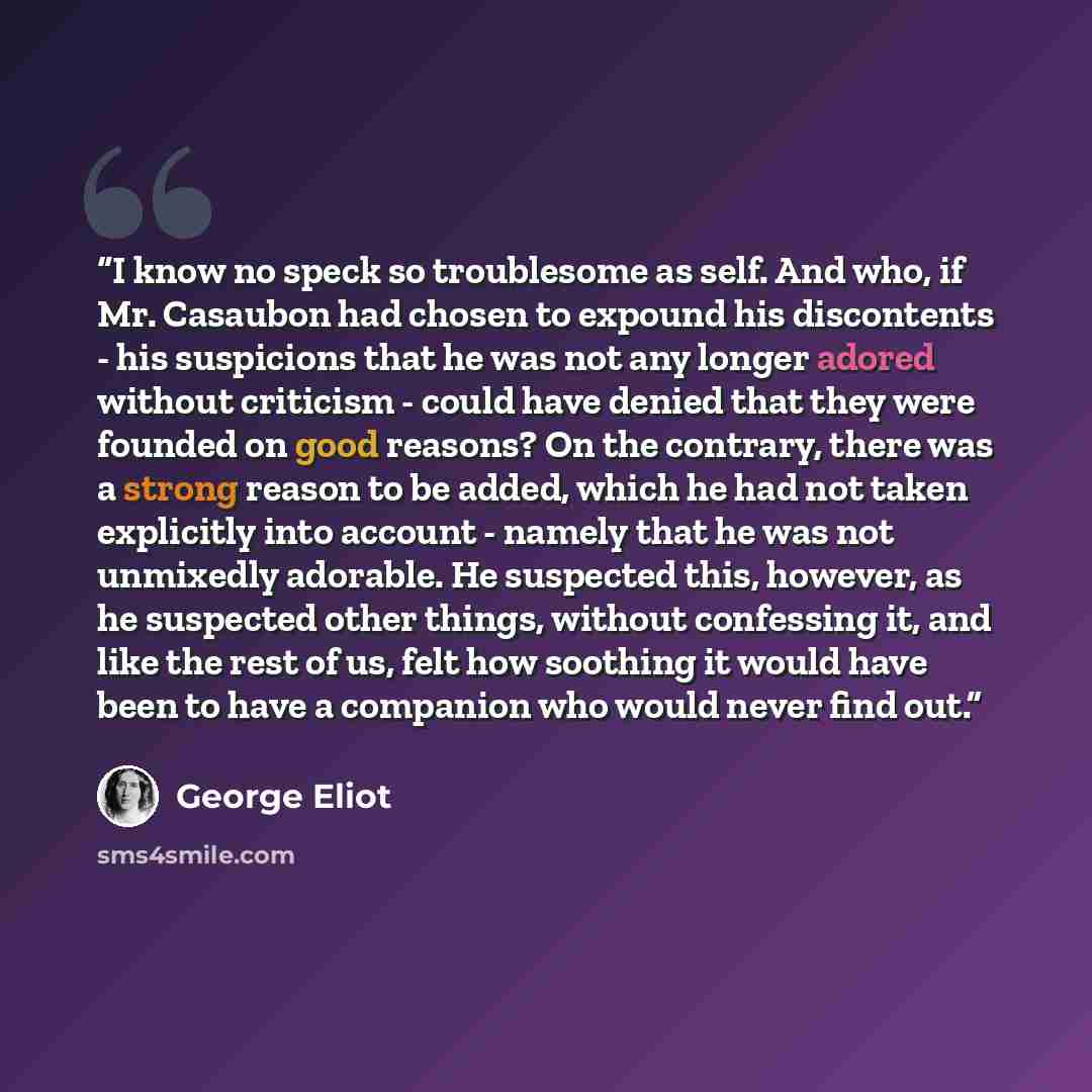 “I know no speck so troublesome as self. And who, if Mr. Casaubon had chosen to expound his discontents - his suspicions that he was not any longer adored without criticism - could have denied that they were founded on good reasons? On the contrary, there was a strong reason to be added, which he…” quote by George Eliot