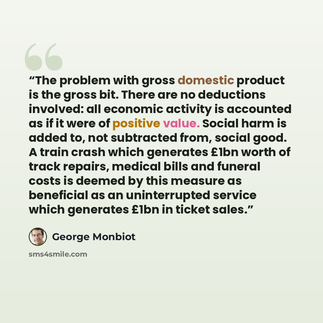 “The problem with gross domestic product is the gross bit. There are no deductions involved: all economic activity is accounted as if it were of positive value. Social harm is added to, not subtracted from, social good. A train crash which generates £1bn worth of track repairs, medical bills and…” quote by George Monbiot
