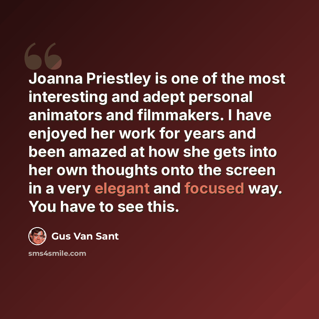 “Joanna Priestley is one of the most interesting and adept personal animators and filmmakers. I have enjoyed her work for years and been amazed at how she gets into her own thoughts onto the screen in a very elegant and focused way. You have to see this.” quote by Gus Van Sant