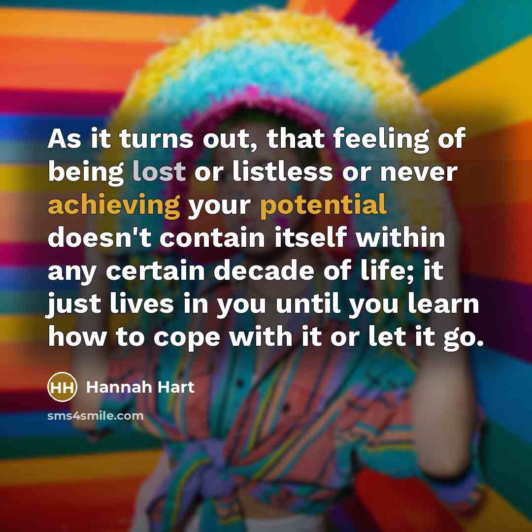 “As it turns out, that feeling of being lost or listless or never achieving your potential doesn't contain itself within any certain decade of life; it just lives in you until you learn how to cope with it or let it go.” quote by Hannah Hart