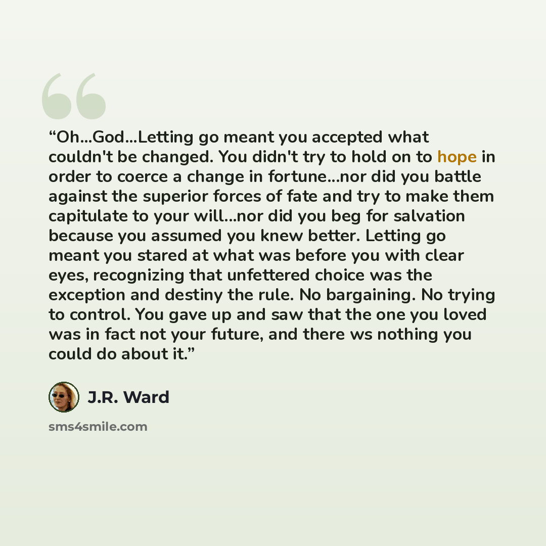 “Oh...God...Letting go meant you accepted what couldn't be changed. You didn't try to hold on to hope in order to coerce a change in fortune...nor did you battle against the superior forces of fate and try to make them capitulate to your will...nor did you beg for salvation because you assumed you…” quote by J.R. Ward