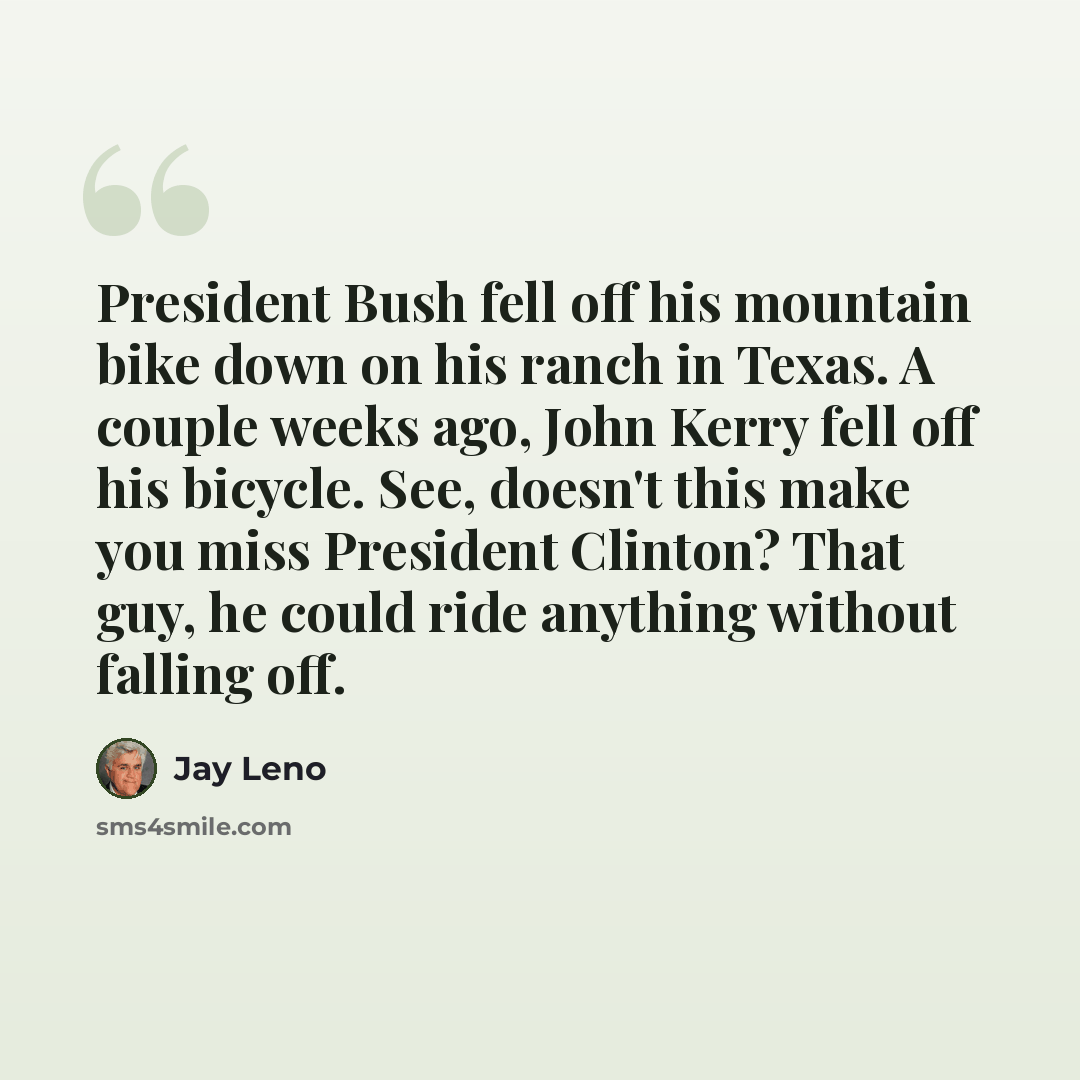 “President Bush fell off his mountain bike down on his ranch in Texas. A couple weeks ago, John Kerry fell off his bicycle. See, doesn't this make you miss President Clinton? That guy, he could ride anything without falling off.” quote by Jay Leno