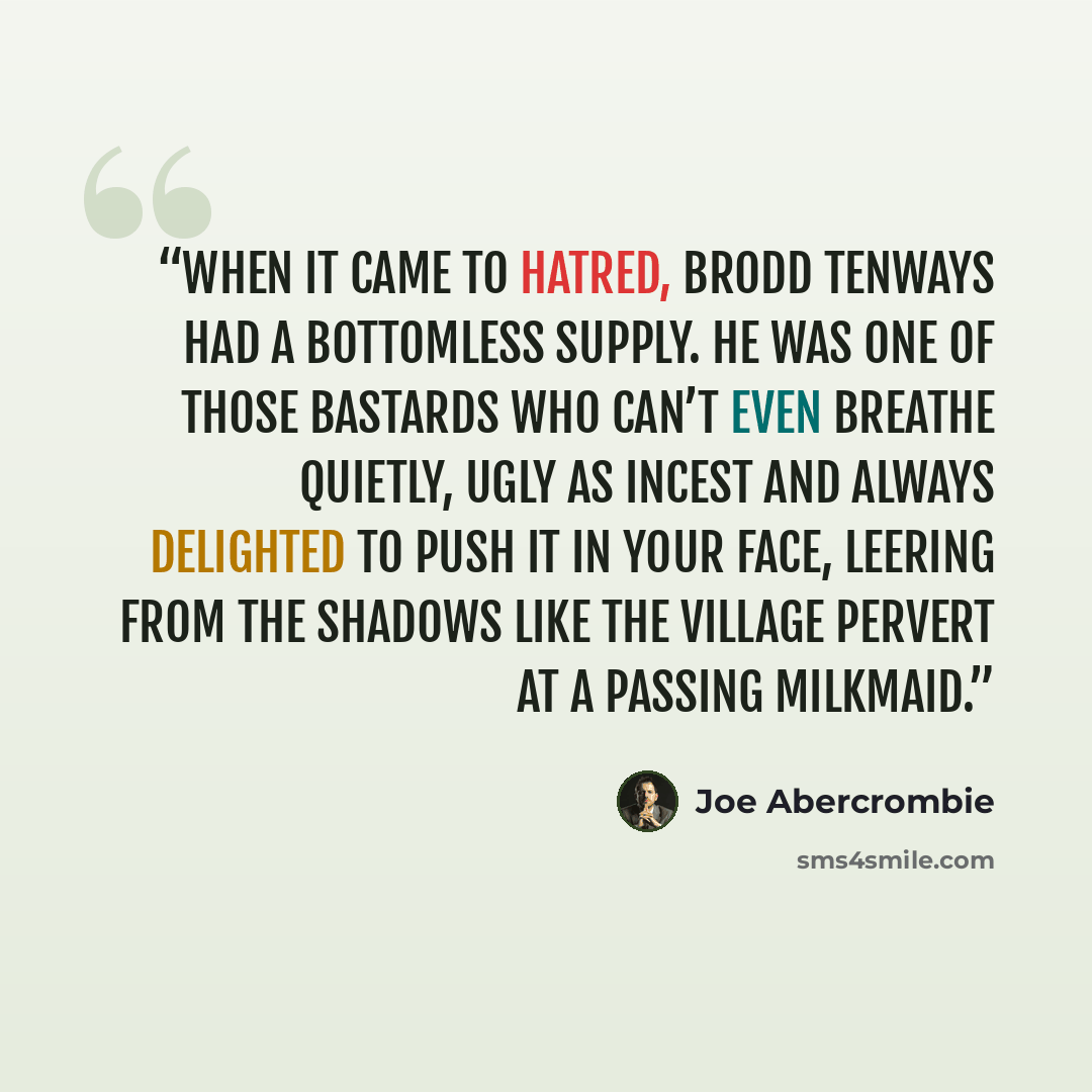 “When it came to hatred, Brodd Tenways had a bottomless supply. He was one of those bastards who can’t even breathe quietly, ugly as incest and always delighted to push it in your face, leering from the shadows like the village pervert at a passing milkmaid.” quote by Joe Abercrombie