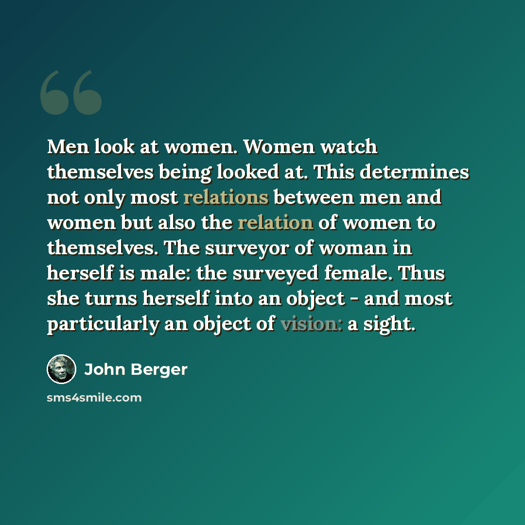 “Men look at women. Women watch themselves being looked at. This determines not only most relations between men and women but also the relation of women to themselves. The surveyor of woman in herself is male: the surveyed female. Thus she turns herself into an object - and most particularly an…” quote by John Berger