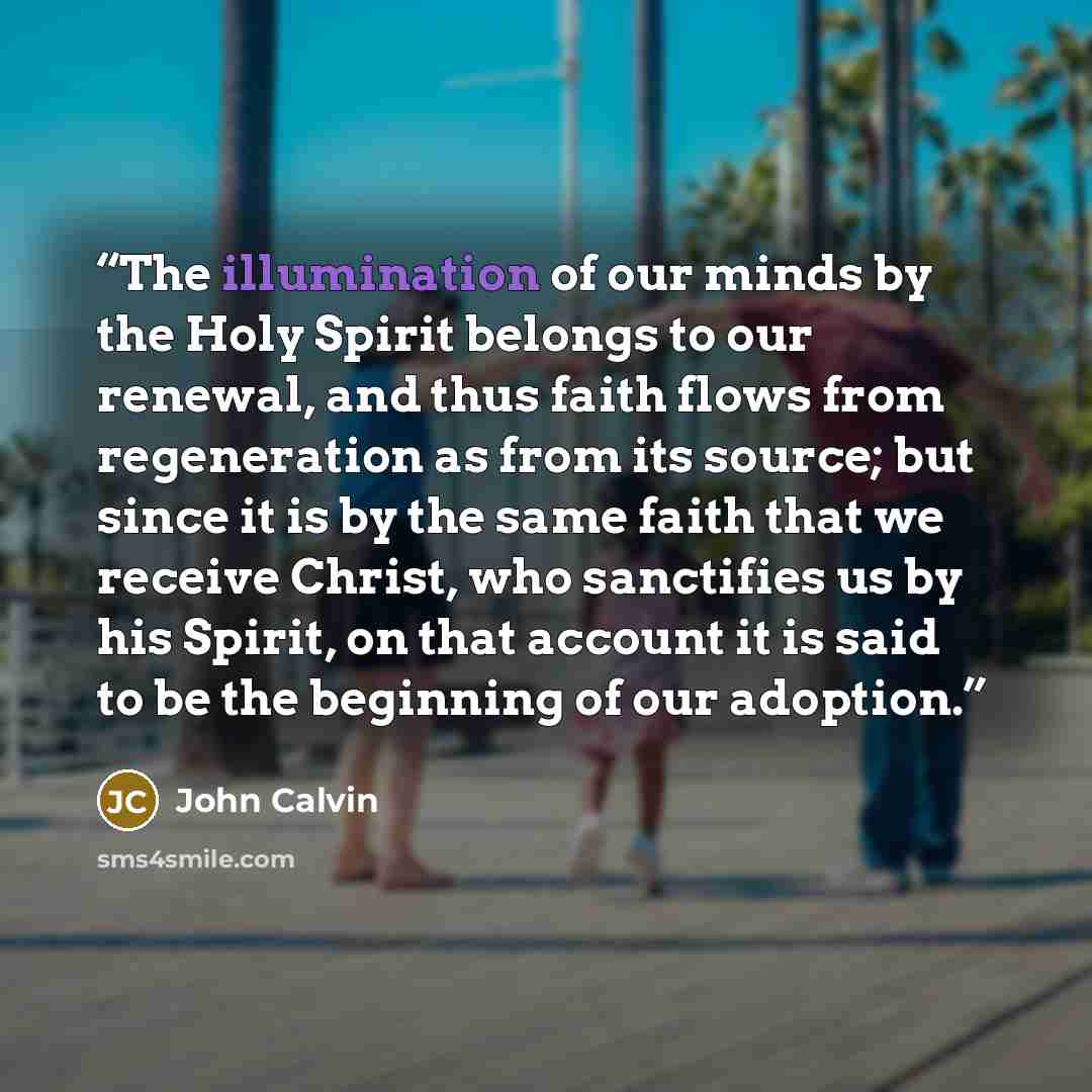 “The illumination of our minds by the Holy Spirit belongs to our renewal, and thus faith flows from regeneration as from its source; but since it is by the same faith that we receive Christ, who sanctifies us by his Spirit, on that account it is said to be the beginning of our adoption.” quote by John Calvin