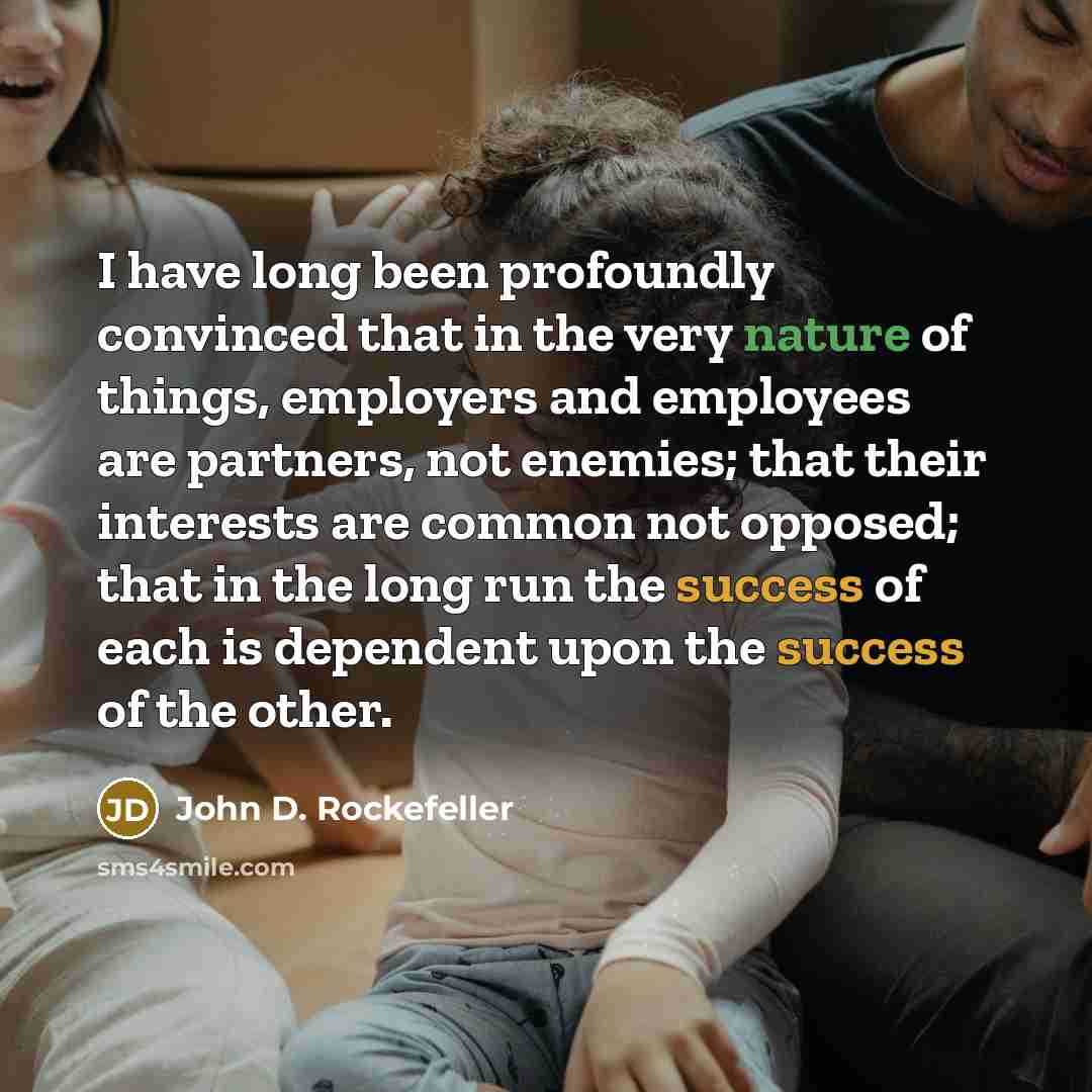 “I have long been profoundly convinced that in the very nature of things, employers and employees are partners, not enemies; that their interests are common not opposed; that in the long run the success of each is dependent upon the success of the other.” quote by John D. Rockefeller