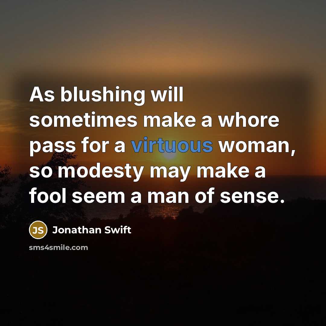 “As blushing will sometimes make a whore pass for a virtuous woman, so modesty may make a fool seem a man of sense.” quote by Jonathan Swift