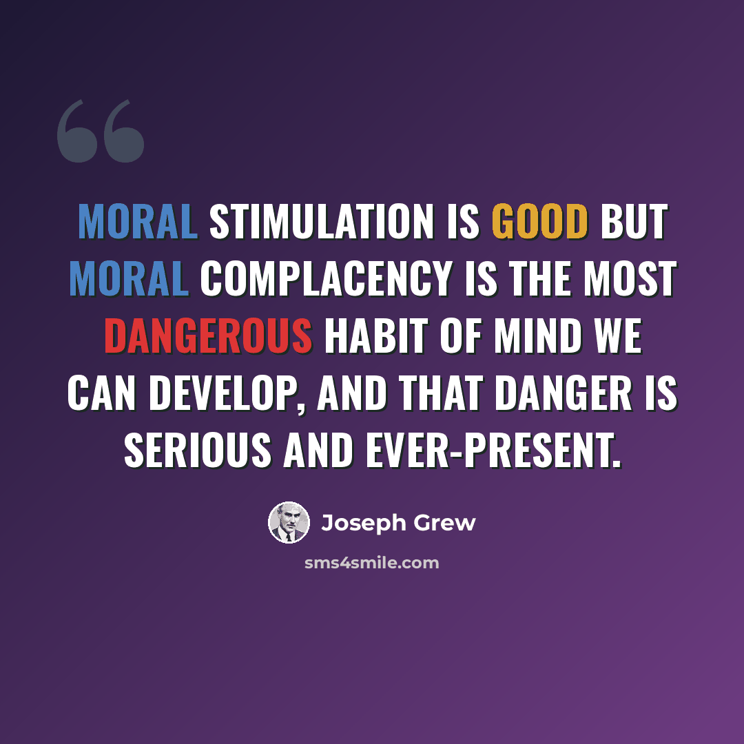 “Moral stimulation is good but moral complacency is the most dangerous habit of mind we can develop, and that danger is serious and ever-present.” quote by Joseph Grew