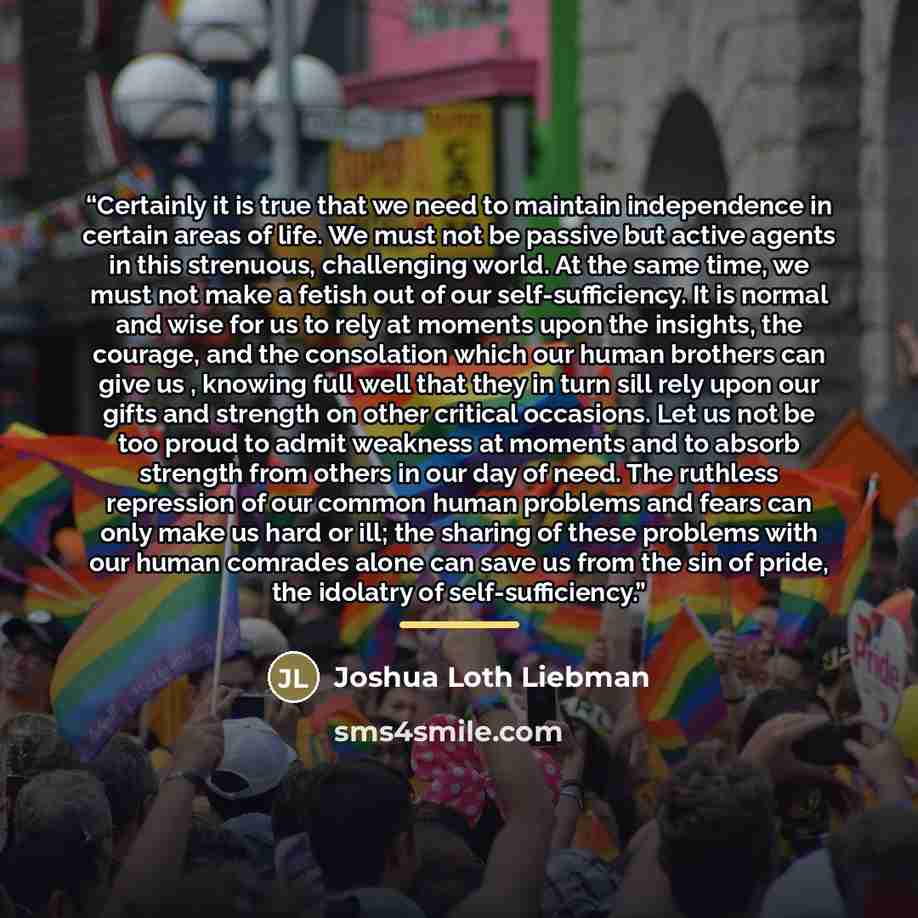 “Certainly it is true that we need to maintain independence in certain areas of life. We must not be passive but active agents in this strenuous, challenging world. At the same time, we must not make a fetish out of our self-sufficiency. It is normal and wise for us to rely at moments upon the…” quote by Joshua Loth Liebman
