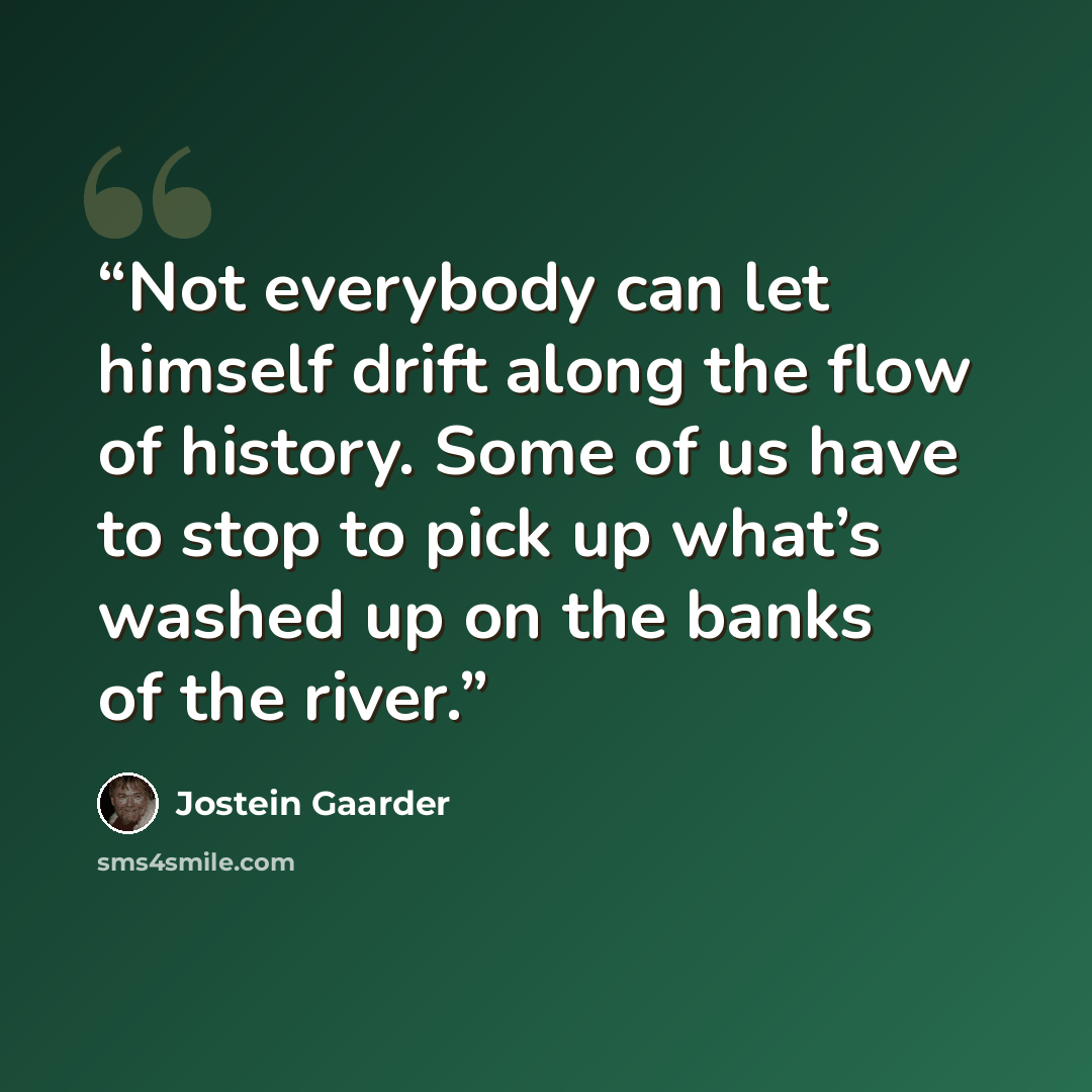 “Not everybody can let himself drift along the flow of history. Some of us have to stop to pick up what’s washed up on the banks of the river.” quote by Jostein Gaarder