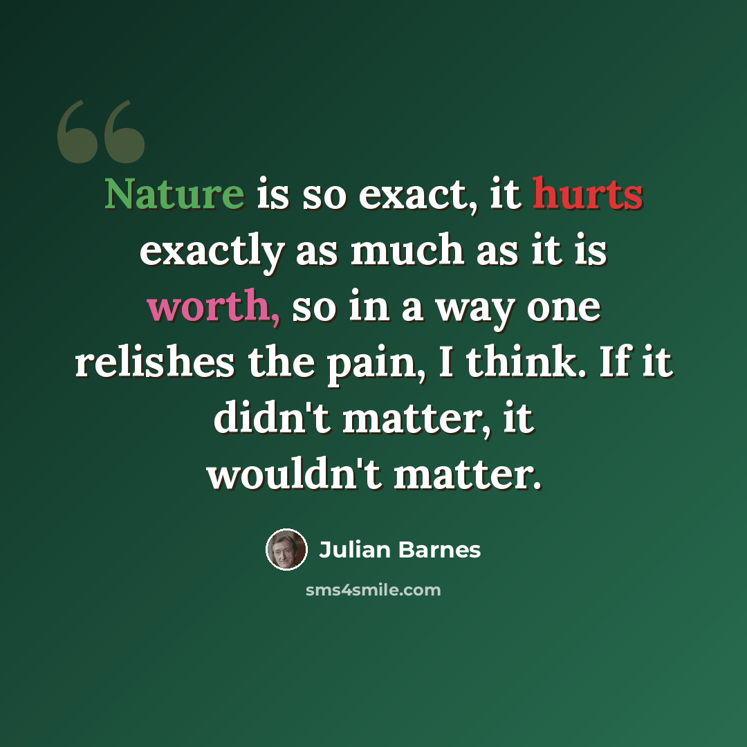 “Nature is so exact, it hurts exactly as much as it is worth, so in a way one relishes the pain, I think. If it didn't matter, it wouldn't matter.” quote by Julian Barnes