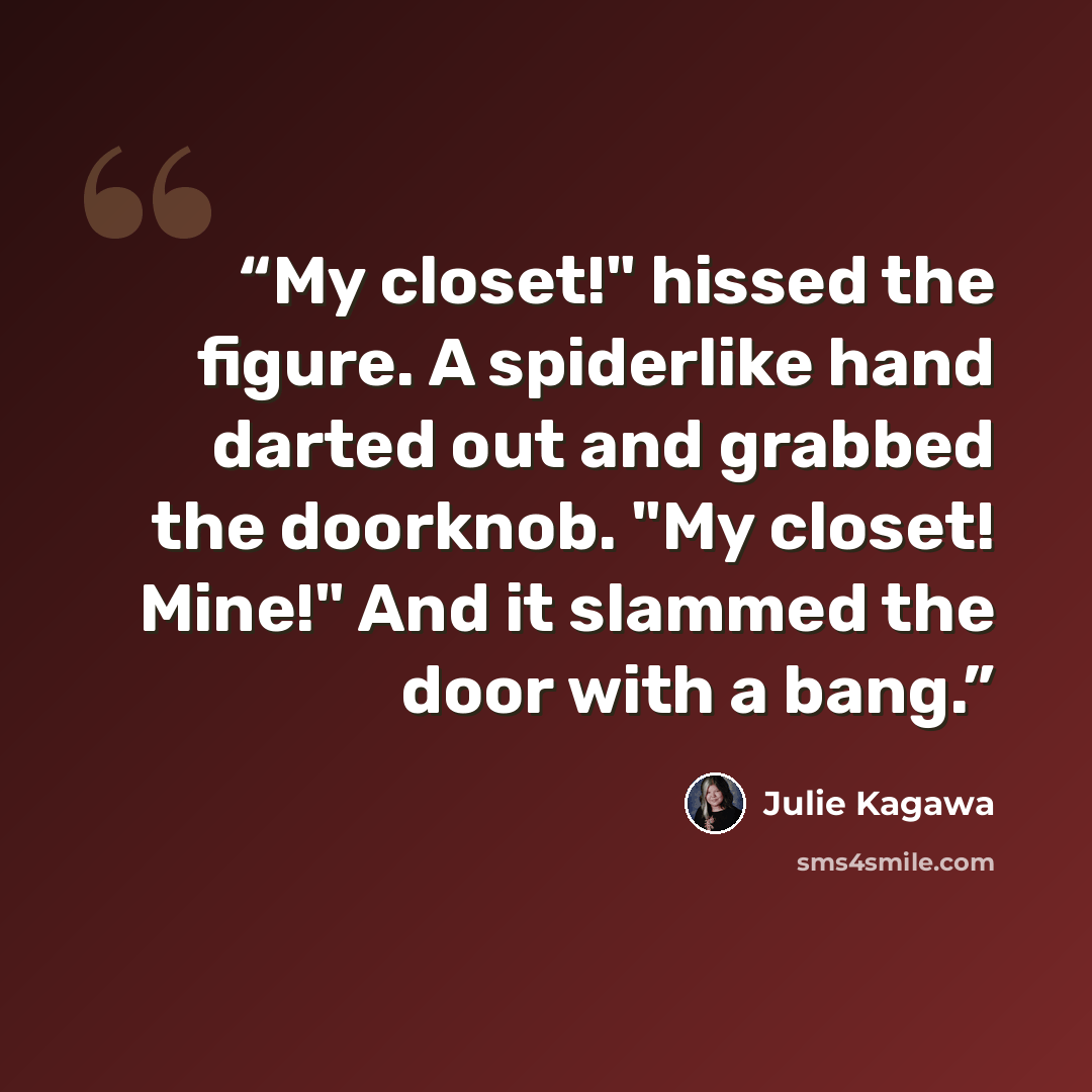 “My closet!" hissed the figure. A spiderlike hand darted out and grabbed the doorknob. "My closet! Mine!" And it slammed the door with a bang.” quote by Julie Kagawa