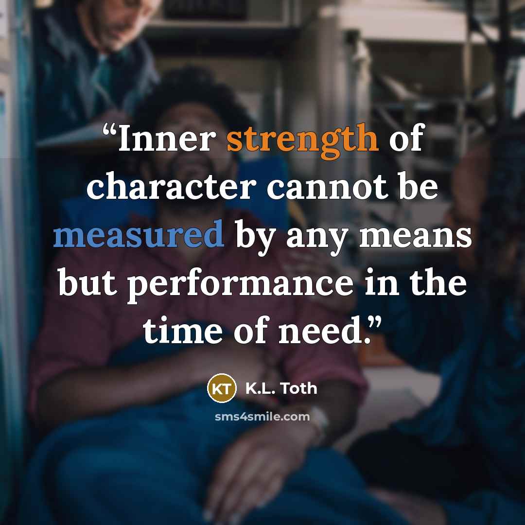 “Inner strength of character cannot be measured by any means but performance in the time of need.” quote by K.L. Toth