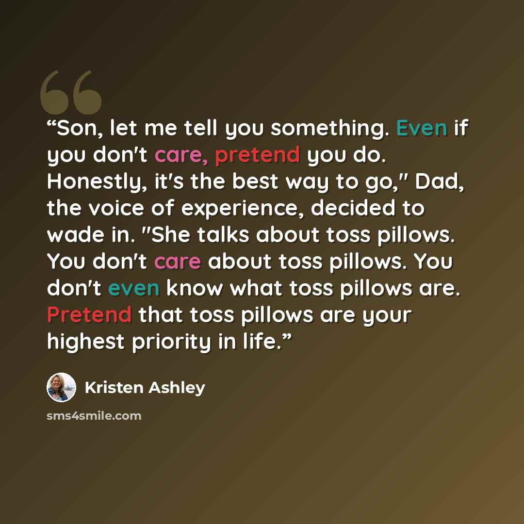 “Son, let me tell you something. Even if you don't care, pretend you do. Honestly, it's the best way to go," Dad, the voice of experience, decided to wade in. "She talks about toss pillows. You don't care about toss pillows. You don't even know what toss pillows are. Pretend that toss pillows are…” quote by Kristen Ashley