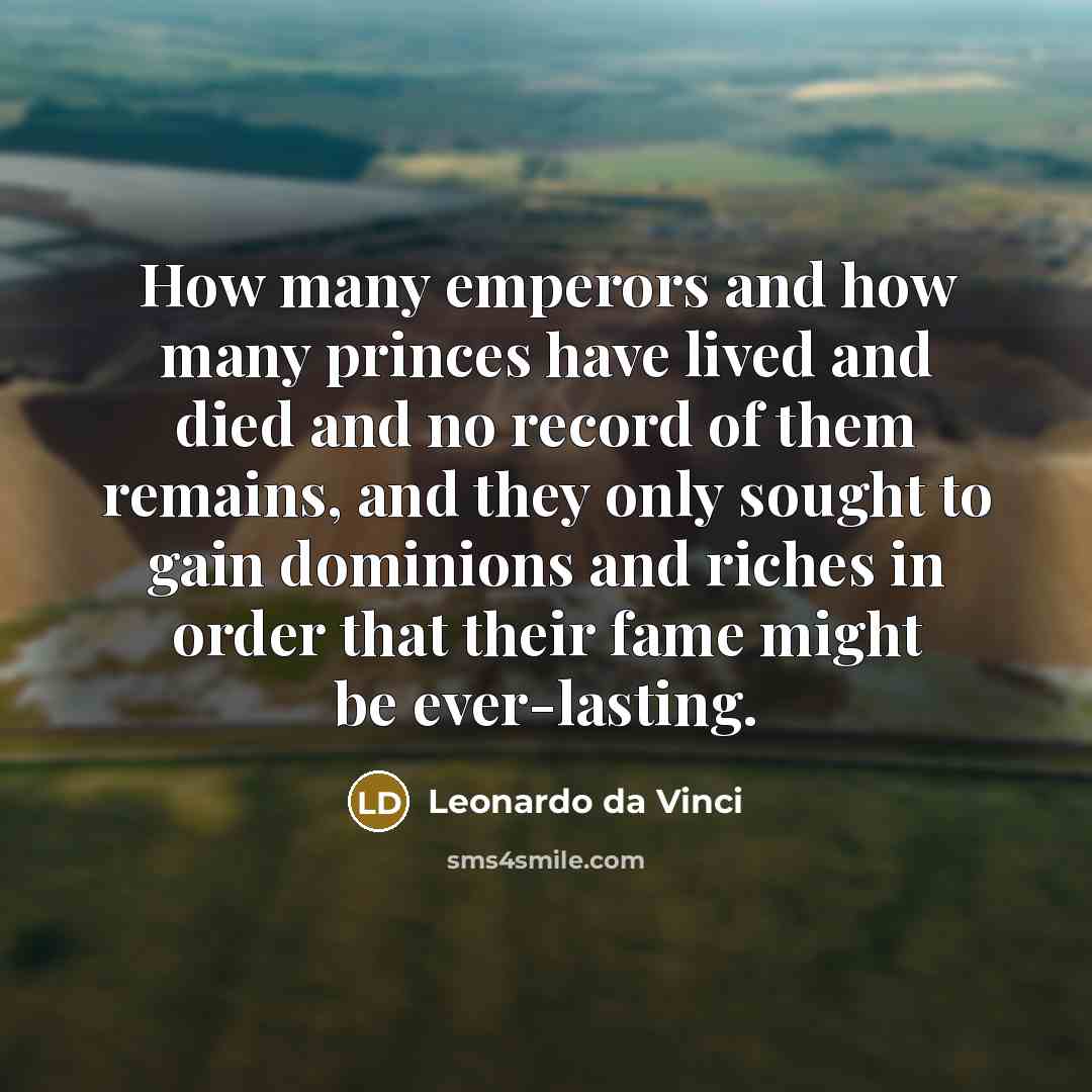 “How many emperors and how many princes have lived and died and no record of them remains, and they only sought to gain dominions and riches in order that their fame might be ever-lasting.” quote by Leonardo da Vinci