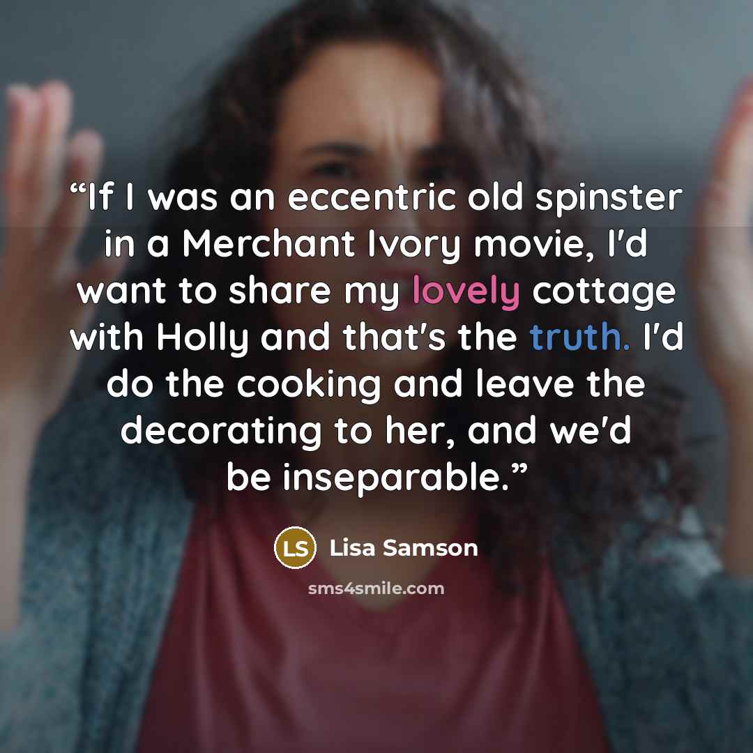“If I was an eccentric old spinster in a Merchant Ivory movie, I'd want to share my lovely cottage with Holly and that's the truth. I'd do the cooking and leave the decorating to her, and we'd be inseparable.” quote by Lisa Samson