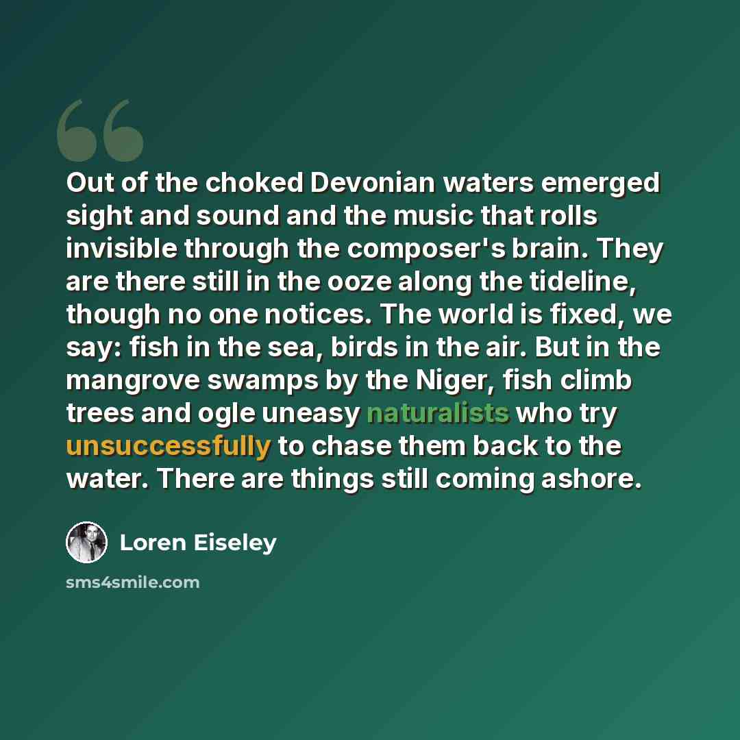 “Out of the choked Devonian waters emerged sight and sound and the music that rolls invisible through the composer's brain. They are there still in the ooze along the tideline, though no one notices. The world is fixed, we say: fish in the sea, birds in the air. But in the mangrove swamps by the…” quote by Loren Eiseley