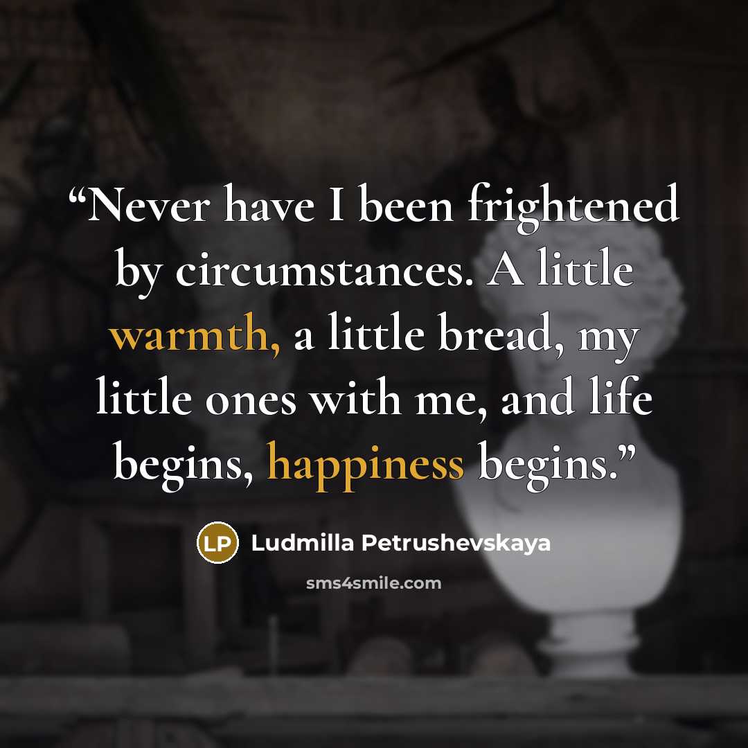 “Never have I been frightened by circumstances. A little warmth, a little bread, my little ones with me, and life begins, happiness begins.” quote by Ludmilla Petrushevskaya