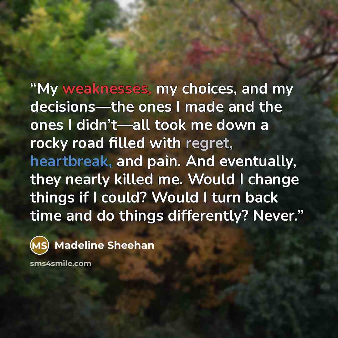 “My weaknesses, my choices, and my decisions—the ones I made and the ones I didn’t—all took me down a rocky road filled with regret, heartbreak, and pain. And eventually, they nearly killed me. Would I change things if I could? Would I turn back time and do things differently? Never.” quote by Madeline Sheehan