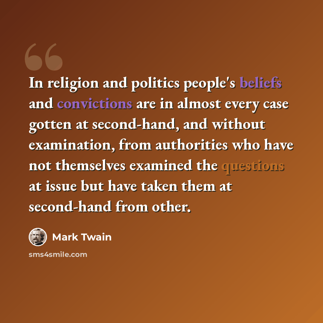 “In religion and politics people's beliefs and convictions are in almost every case gotten at second-hand, and without examination, from authorities who have not themselves examined the questions at issue but have taken them at second-hand from other.” quote by Mark Twain