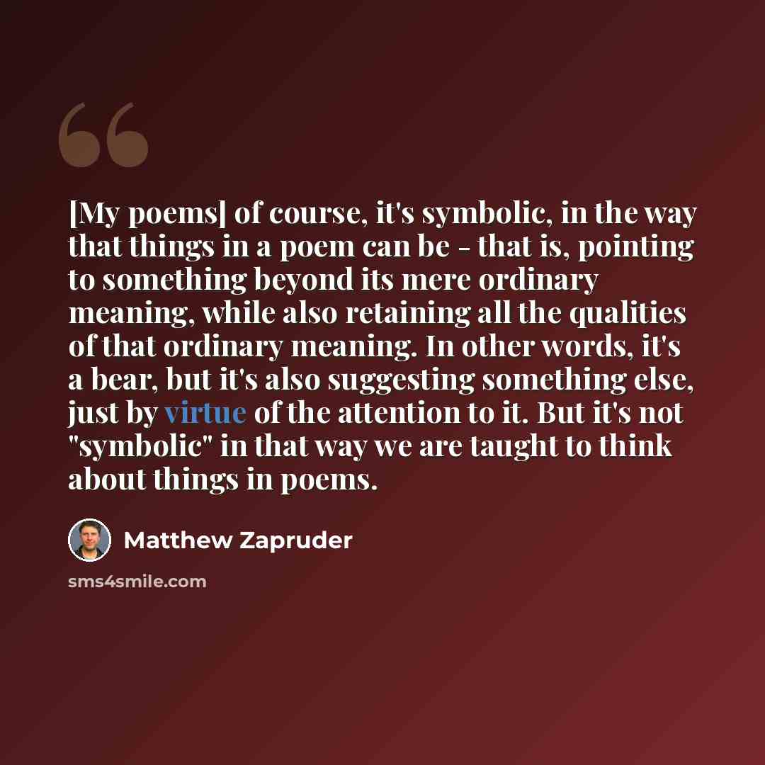 “[My poems] of course, it's symbolic, in the way that things in a poem can be - that is, pointing to something beyond its mere ordinary meaning, while also retaining all the qualities of that ordinary meaning. In other words, it's a bear, but it's also suggesting something else, just by virtue of…” quote by Matthew Zapruder