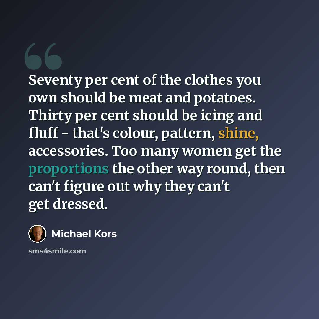 “Seventy per cent of the clothes you own should be meat and potatoes. Thirty per cent should be icing and fluff - that's colour, pattern, shine, accessories. Too many women get the proportions the other way round, then can't figure out why they can't get dressed.” quote by Michael Kors