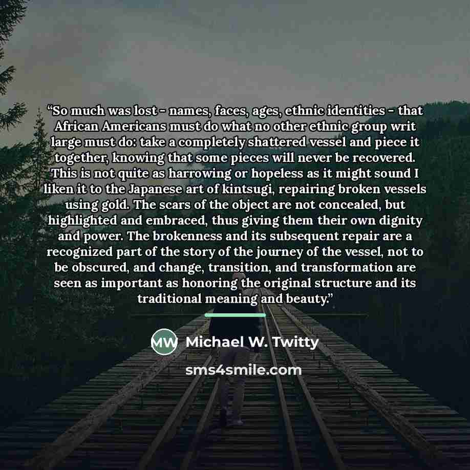 “So much was lost - names, faces, ages, ethnic identities - that African Americans must do what no other ethnic group writ large must do: take a completely shattered vessel and piece it together, knowing that some pieces will never be recovered. This is not quite as harrowing or hopeless as it…” quote by Michael W. Twitty