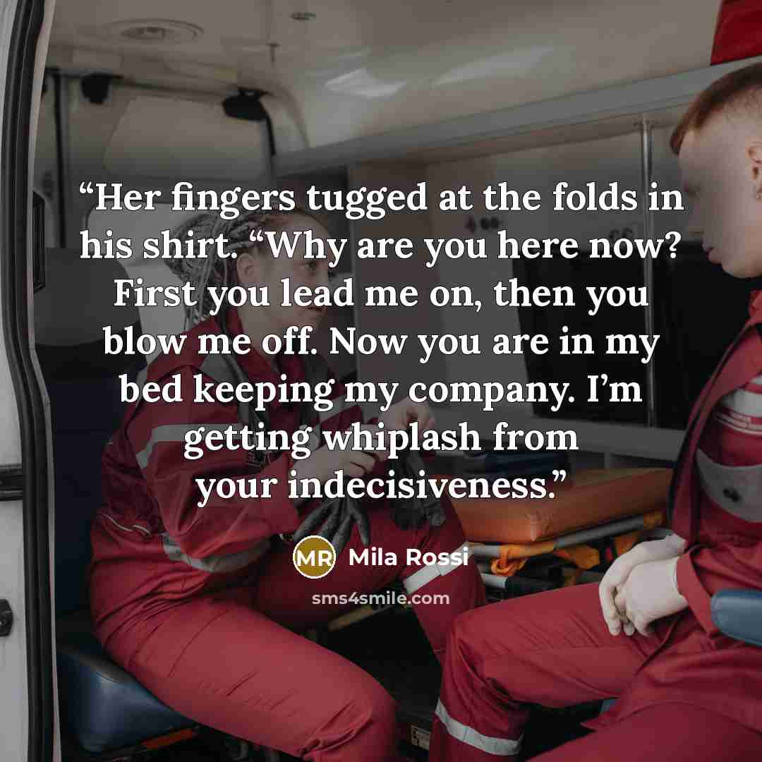 “Her fingers tugged at the folds in his shirt. “Why are you here now? First you lead me on, then you blow me off. Now you are in my bed keeping my company. I’m getting whiplash from your indecisiveness.” quote by Mila Rossi