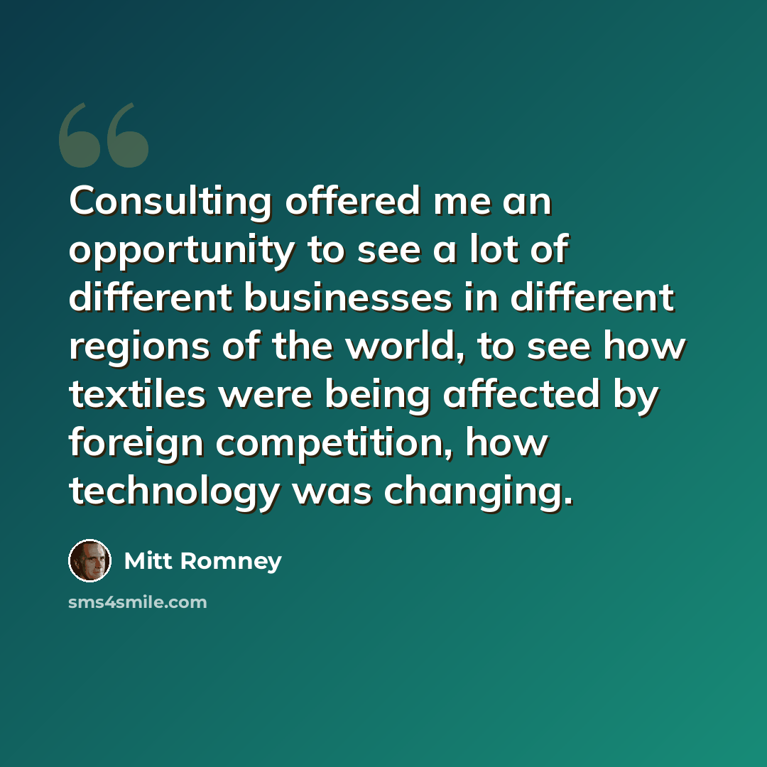 “Consulting offered me an opportunity to see a lot of different businesses in different regions of the world, to see how textiles were being affected by foreign competition, how technology was changing.” quote by Mitt Romney
