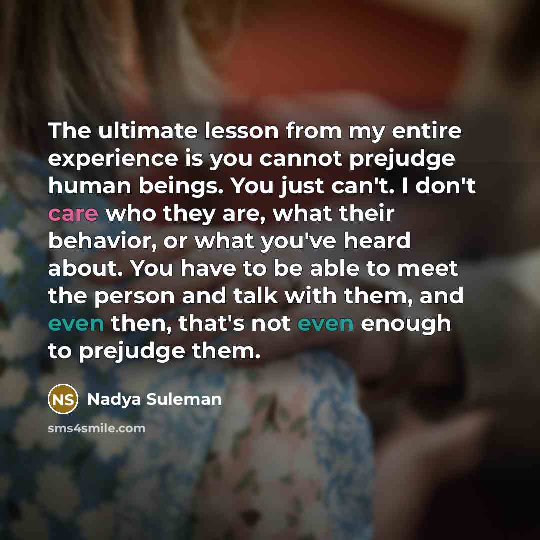 “The ultimate lesson from my entire experience is you cannot prejudge human beings. You just can't. I don't care who they are, what their behavior, or what you've heard about. You have to be able to meet the person and talk with them, and even then, that's not even enough to prejudge them.” quote by Nadya Suleman