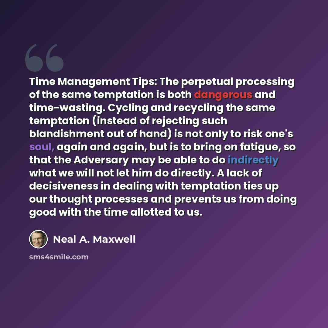 “Time Management Tips: The perpetual processing of the same temptation is both dangerous and time-wasting. Cycling and recycling the same temptation (instead of rejecting such blandishment out of hand) is not only to risk one's soul, again and again, but is to bring on fatigue, so that the…” quote by Neal A. Maxwell