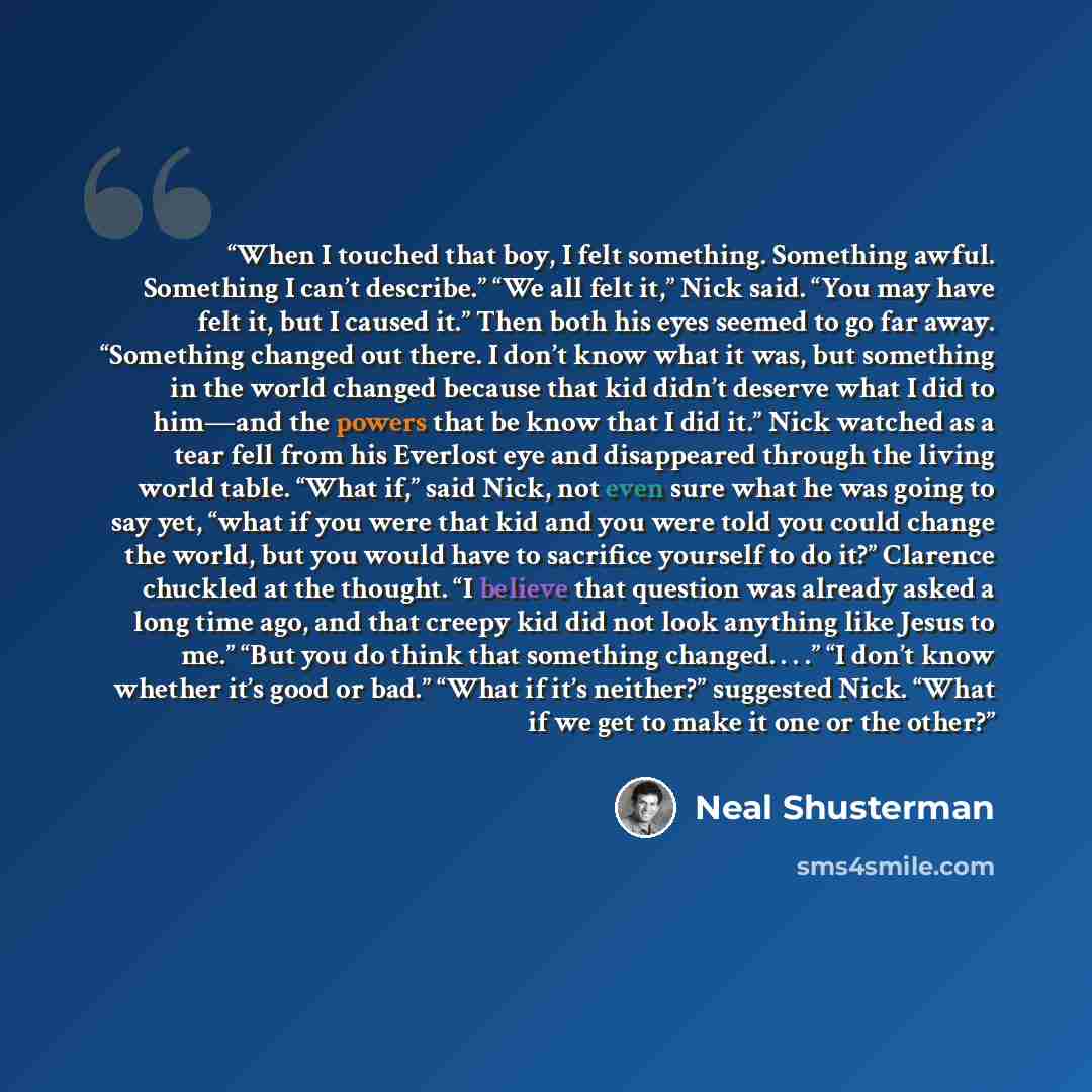 “When I touched that boy, I felt something. Something awful. Something I can’t describe.” “We all felt it,” Nick said. “You may have felt it, but I caused it.” Then both his eyes seemed to go far away. “Something changed out there. I don’t know what it was, but something in the world changed…” quote by Neal Shusterman