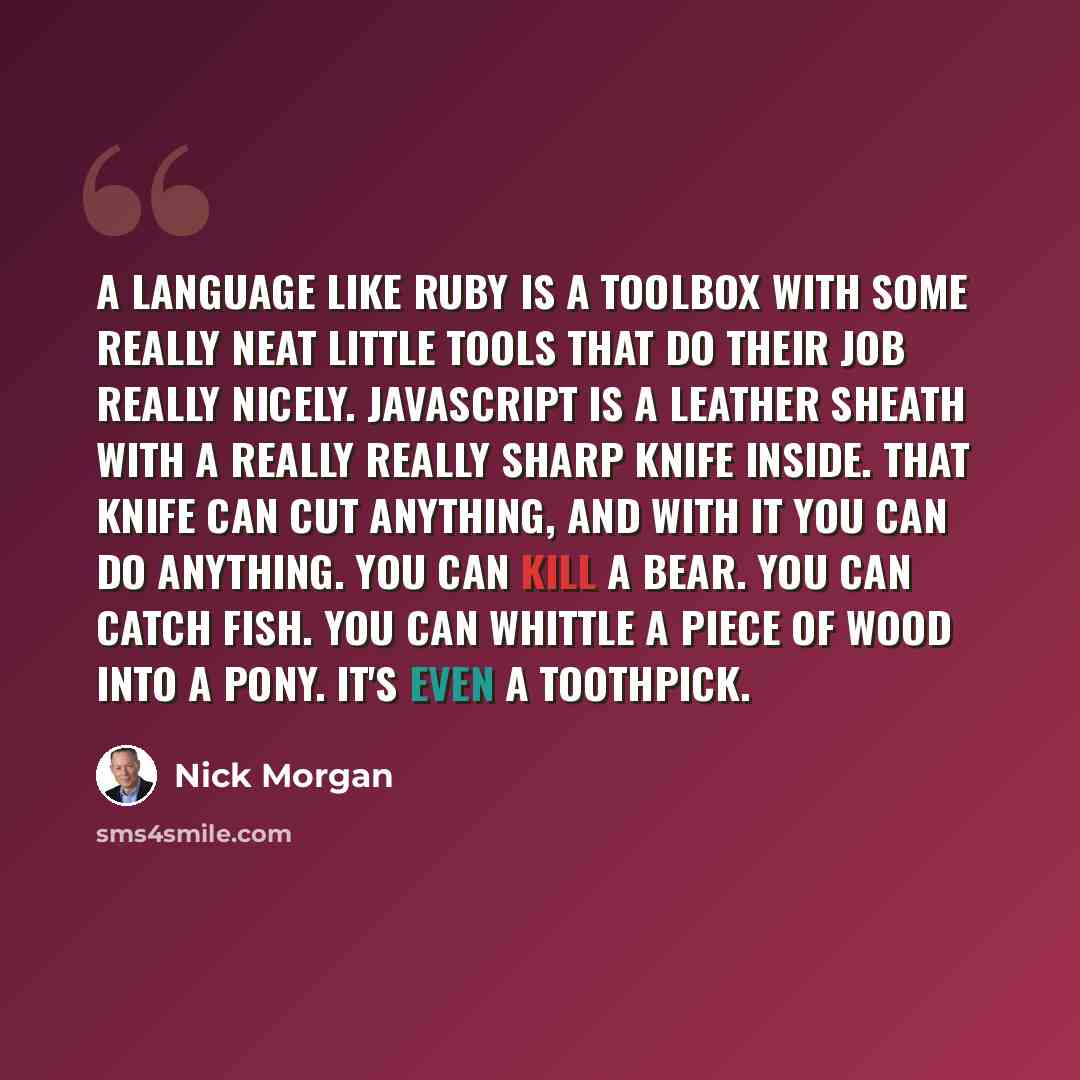 “A language like Ruby is a toolbox with some really neat little tools that do their job really nicely. JavaScript is a leather sheath with a really really sharp knife inside. That knife can cut anything, and with it you can do anything. You can kill a bear. You can catch fish. You can whittle a…” quote by Nick Morgan