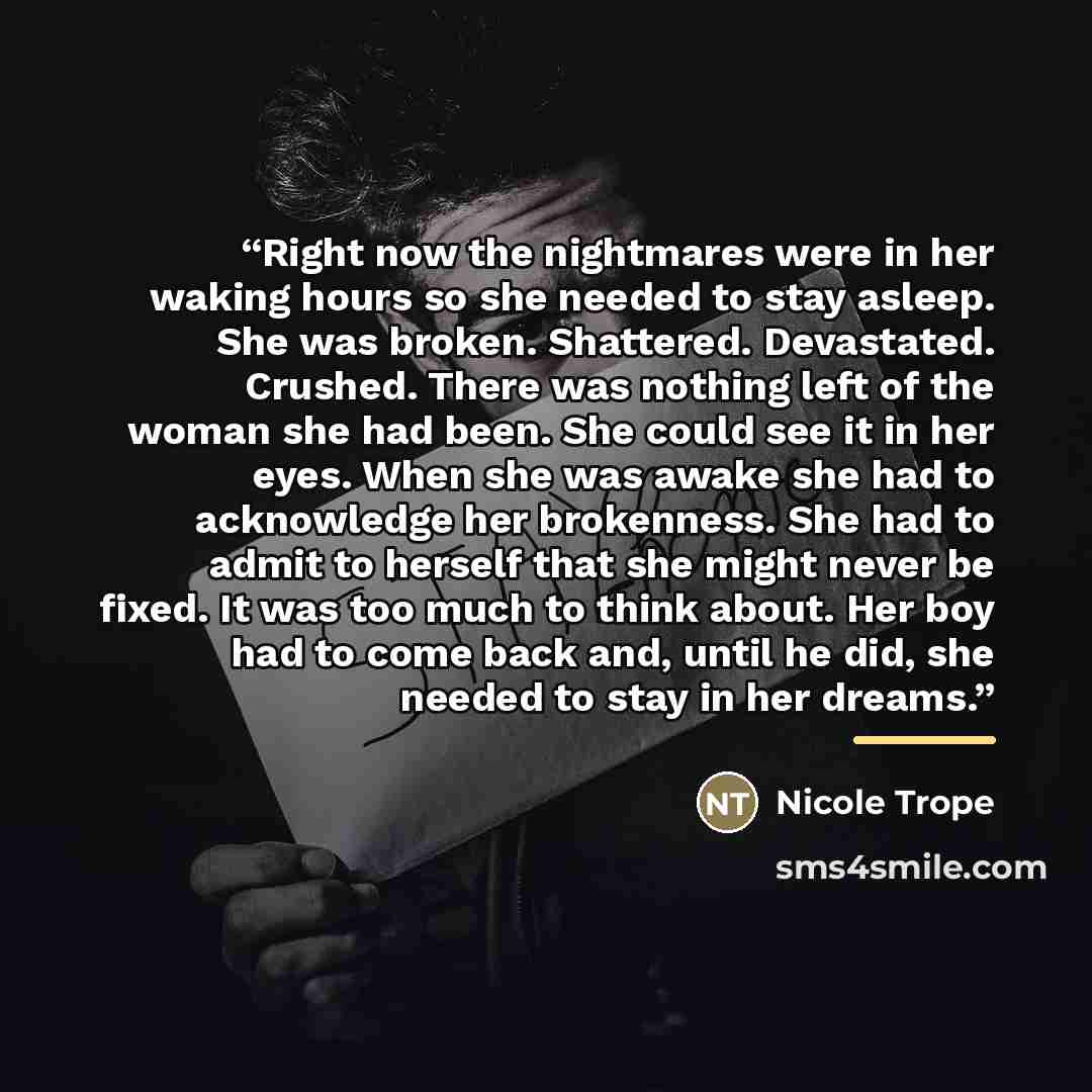 “Right now the nightmares were in her waking hours so she needed to stay asleep. She was broken. Shattered. Devastated. Crushed. There was nothing left of the woman she had been. She could see it in her eyes. When she was awake she had to acknowledge her brokenness. She had to admit to herself that…” quote by Nicole Trope