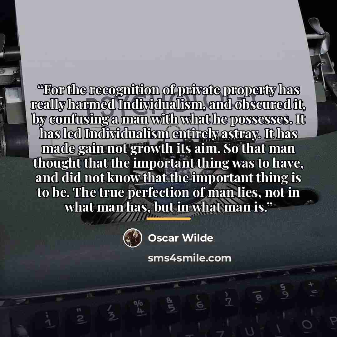“For the recognition of private property has really harmed Individualism, and obscured it, by confusing a man with what he possesses. It has led Individualism entirely astray. It has made gain not growth its aim. So that man thought that the important thing was to have, and did not know that the…” quote by Oscar Wilde