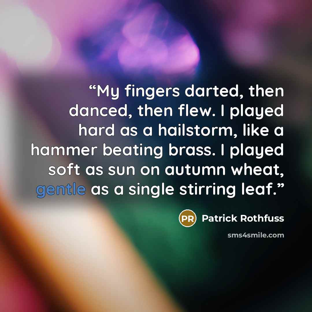 “My fingers darted, then danced, then flew. I played hard as a hailstorm, like a hammer beating brass. I played soft as sun on autumn wheat, gentle as a single stirring leaf.” quote by Patrick Rothfuss