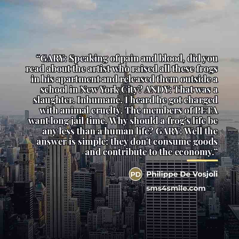 “GARY: Speaking of pain and blood, did you read about the artist who raised all these frogs in his apartment and released them outside a school in New York City? ANDY: That was a slaughter. Inhumane. I heard he got charged with animal cruelty. The members of PETA want long jail time. Why should a…” quote by Philippe De Vosjoli