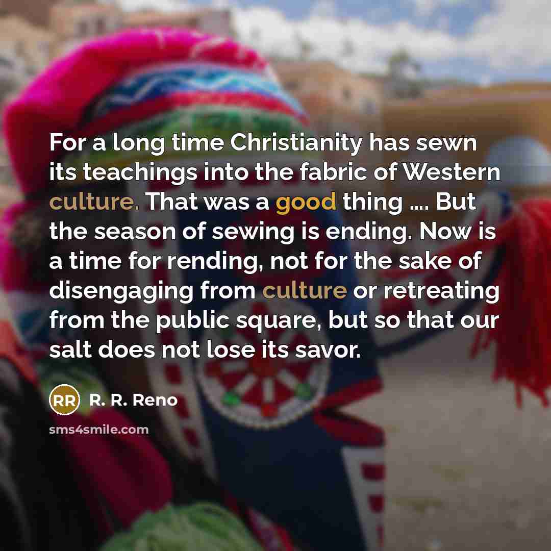 “For a long time Christianity has sewn its teachings into the fabric of Western culture. That was a good thing …. But the season of sewing is ending. Now is a time for rending, not for the sake of disengaging from culture or retreating from the public square, but so that our salt does not lose its…” quote by R. R. Reno