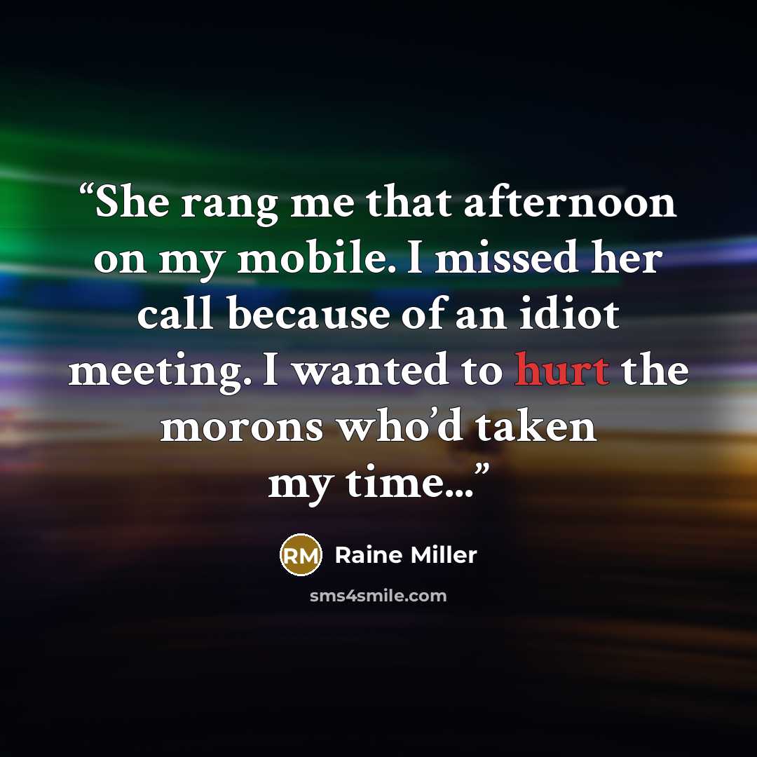 “She rang me that afternoon on my mobile. I missed her call because of an idiot meeting. I wanted to hurt the morons who’d taken my time...” quote by Raine Miller