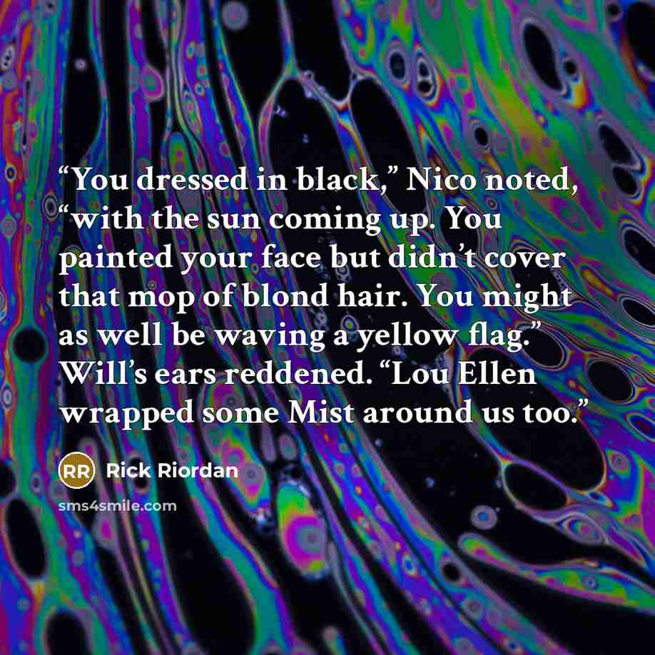 “You dressed in black,” Nico noted, “with the sun coming up. You painted your face but didn’t cover that mop of blond hair. You might as well be waving a yellow flag.” Will’s ears reddened. “Lou Ellen wrapped some Mist around us too.” quote by Rick Riordan