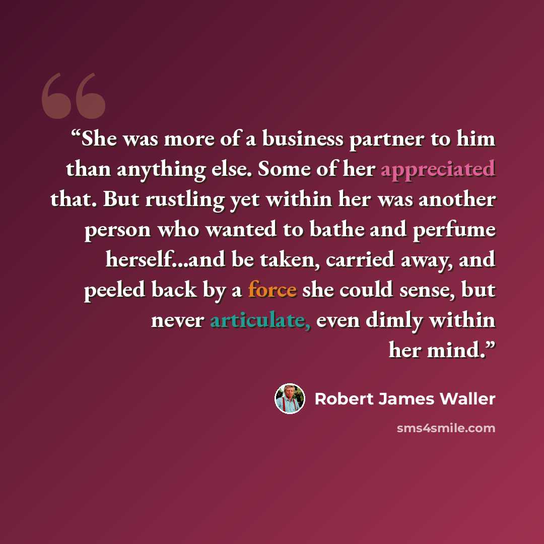 “She was more of a business partner to him than anything else. Some of her appreciated that. But rustling yet within her was another person who wanted to bathe and perfume herself...and be taken, carried away, and peeled back by a force she could sense, but never articulate, even dimly within her…” quote by Robert James Waller