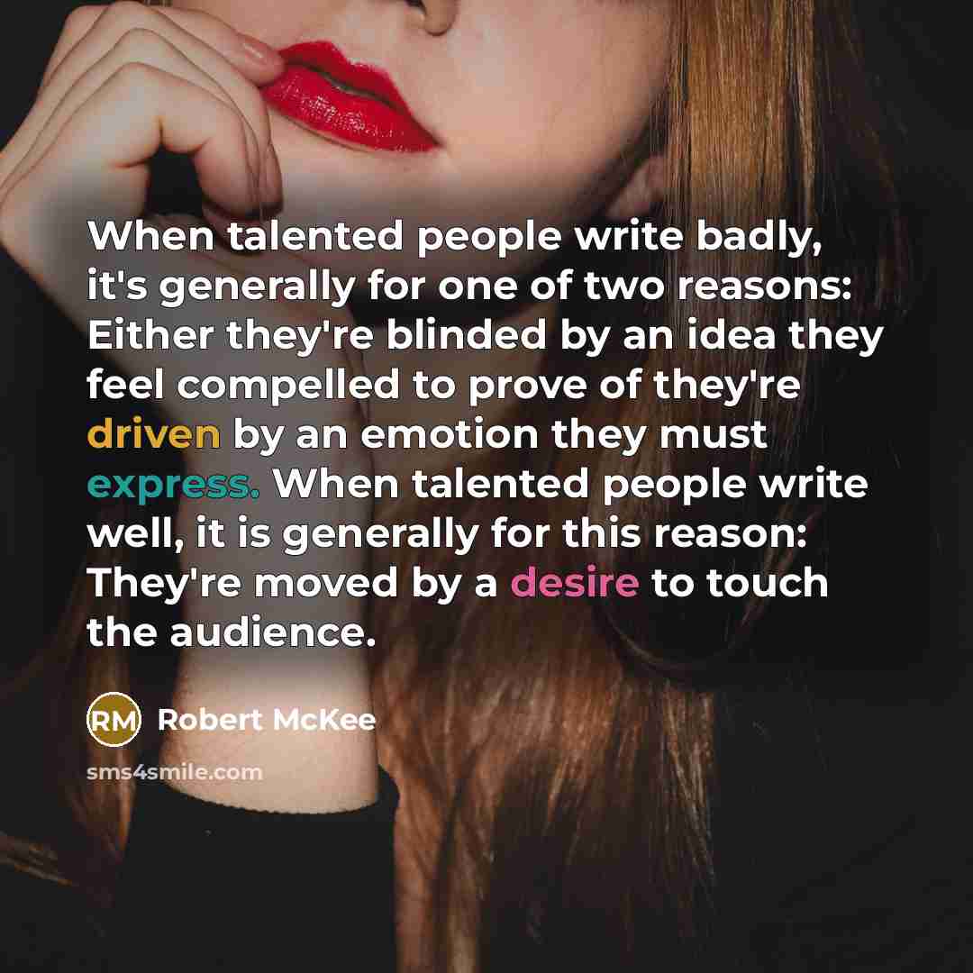 “When talented people write badly, it's generally for one of two reasons: Either they're blinded by an idea they feel compelled to prove of they're driven by an emotion they must express. When talented people write well, it is generally for this reason: They're moved by a desire to touch the…” quote by Robert McKee
