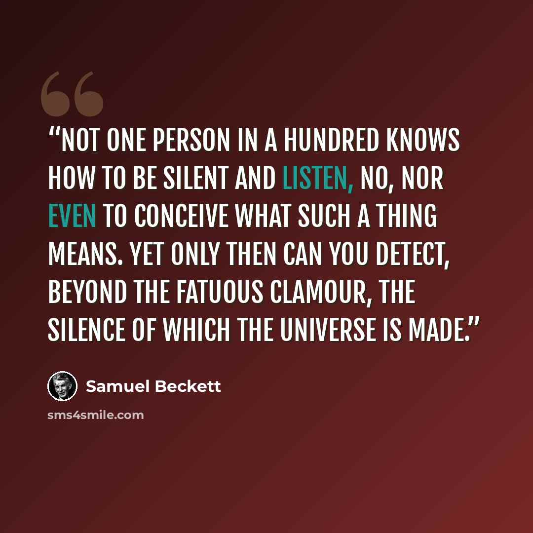 “Not one person in a hundred knows how to be silent and listen, no, nor even to conceive what such a thing means. Yet only then can you detect, beyond the fatuous clamour, the silence of which the universe is made.” quote by Samuel Beckett