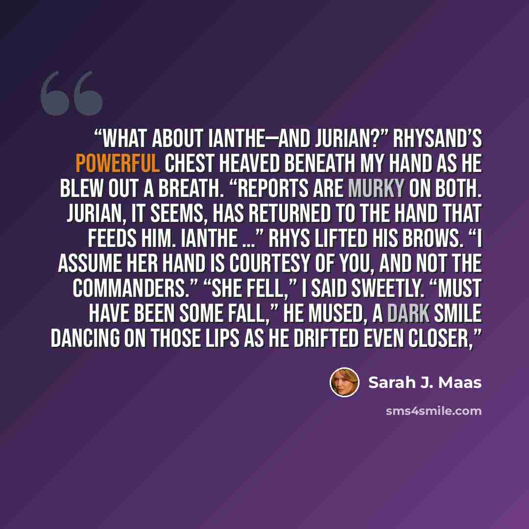 “What about Ianthe—and Jurian?” Rhysand’s powerful chest heaved beneath my hand as he blew out a breath. “Reports are murky on both. Jurian, it seems, has returned to the hand that feeds him. Ianthe …” Rhys lifted his brows. “I assume her hand is courtesy of you, and not the commanders.” “She…” quote by Sarah J. Maas