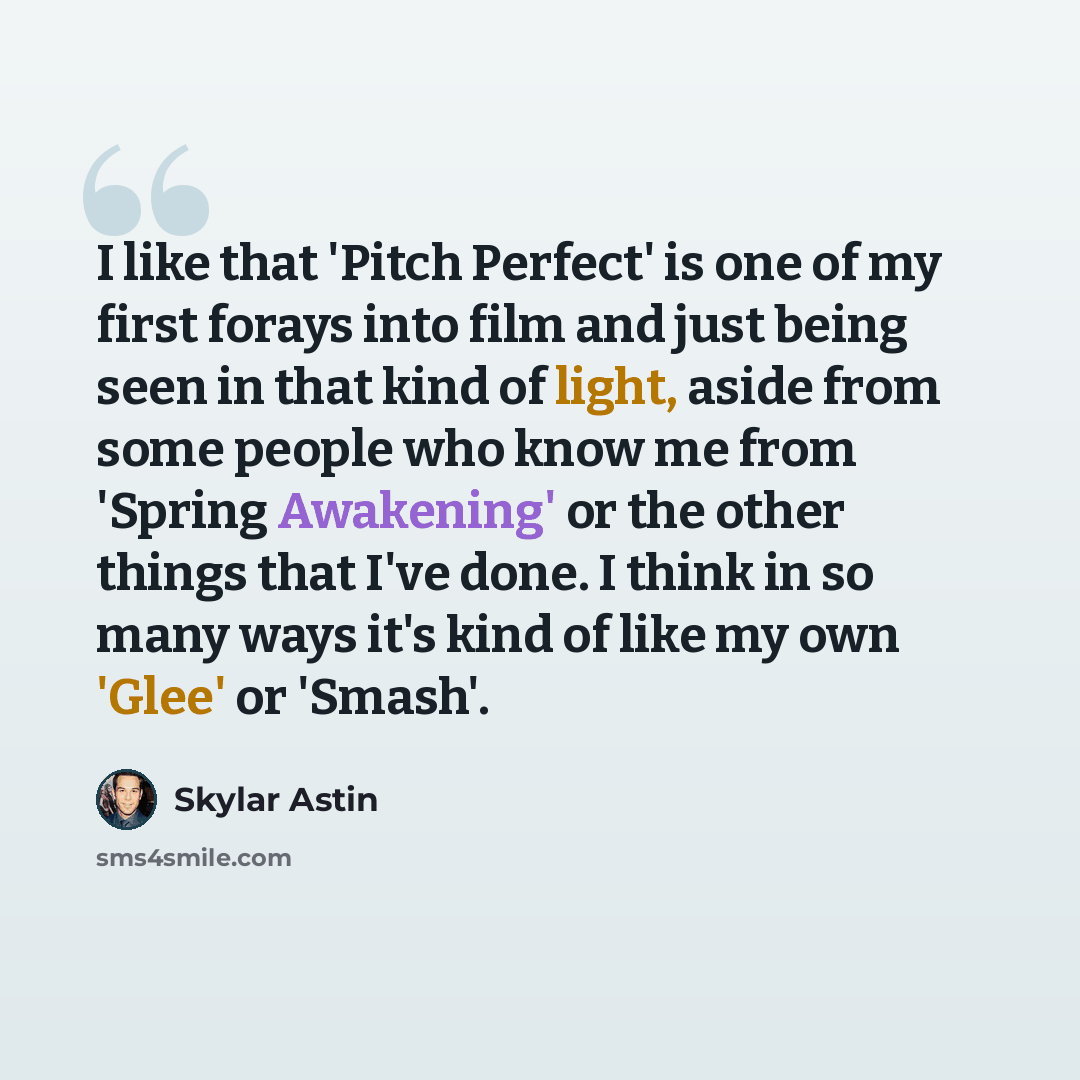 “I like that 'Pitch Perfect' is one of my first forays into film and just being seen in that kind of light, aside from some people who know me from 'Spring Awakening' or the other things that I've done. I think in so many ways it's kind of like my own 'Glee' or 'Smash'.” quote by Skylar Astin