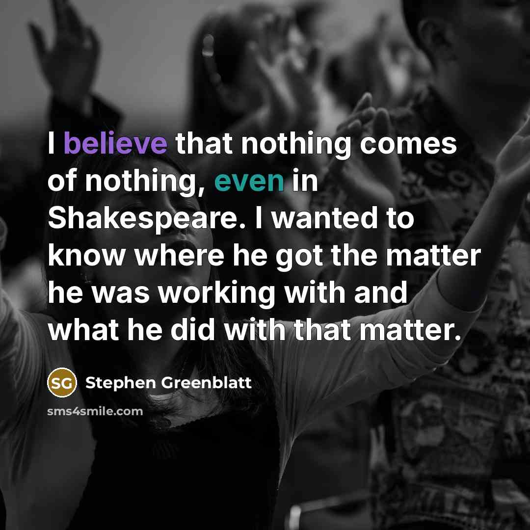 “I believe that nothing comes of nothing, even in Shakespeare. I wanted to know where he got the matter he was working with and what he did with that matter.” quote by Stephen Greenblatt