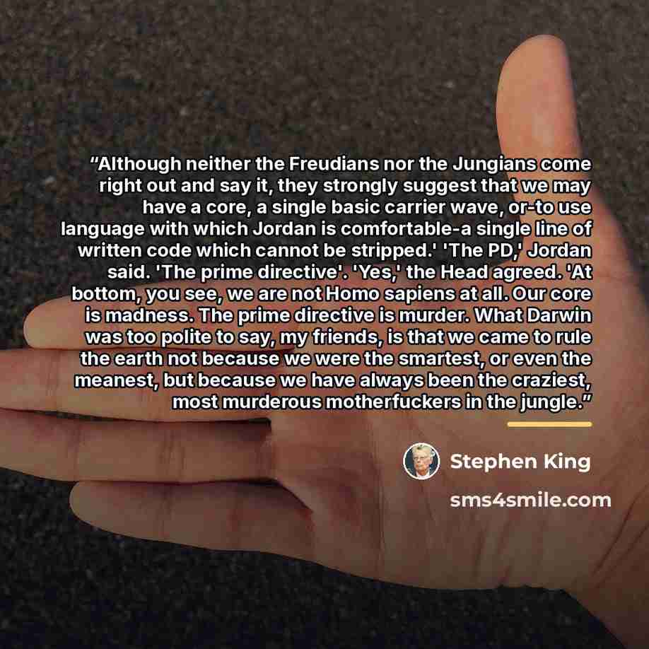 “Although neither the Freudians nor the Jungians come right out and say it, they strongly suggest that we may have a core, a single basic carrier wave, or-to use language with which Jordan is comfortable-a single line of written code which cannot be stripped.' 'The PD,' Jordan said. 'The prime…” quote by Stephen King